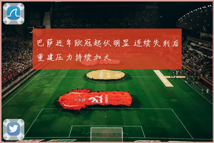 巴萨近年欧冠起伏明显 连续失利后重建压力持续加大