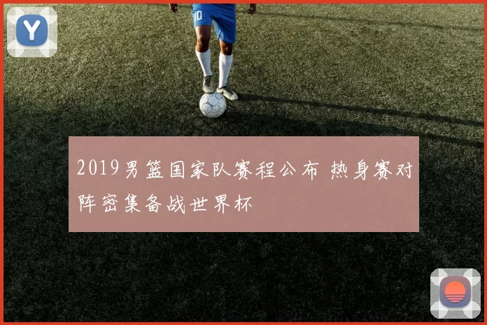 2019男篮国家队赛程公布 热身赛对阵密集备战世界杯