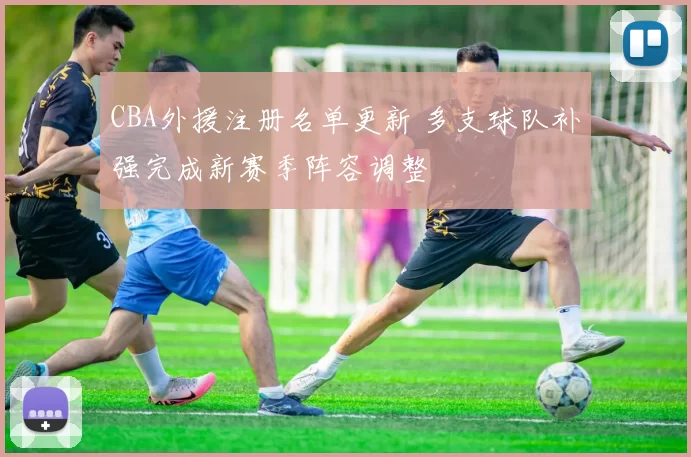 CBA外援注册名单更新 多支球队补强完成新赛季阵容调整
