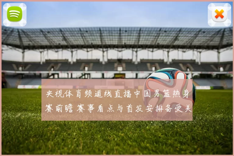 央视体育频道线直播中国男篮热身赛前瞻 赛事看点与首发安排备受关注