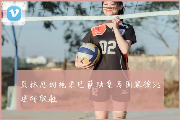 贝林厄姆绝杀巴萨助皇马国家德比逆转取胜