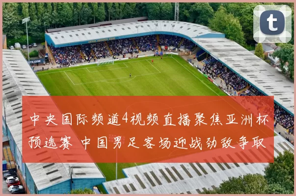 中央国际频道4视频直播聚焦亚洲杯预选赛 中国男足客场迎战劲敌争取关键积分