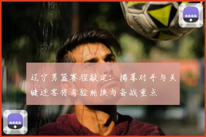 辽宁男篮赛程敲定:揭幕对手与关键连客将考验轮换与备战重点