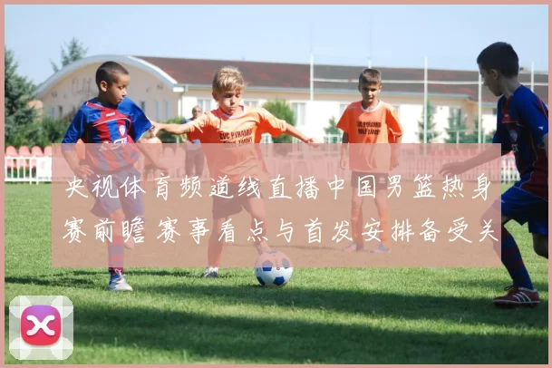央视体育频道线直播中国男篮热身赛前瞻 赛事看点与首发安排备受关注