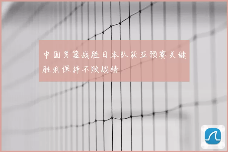 中国男篮战胜日本队获亚预赛关键胜利保持不败战绩