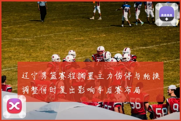 辽宁男篮赛程搁置主力伤停与轮换调整何时复出影响季后赛布局