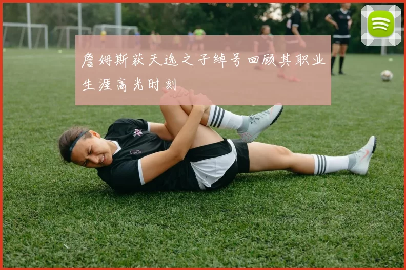 詹姆斯获天选之子绰号回顾其职业生涯高光时刻