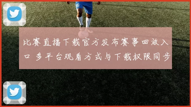 比赛直播下载官方发布赛事回放入口 多平台观看方式与下载权限同步更新