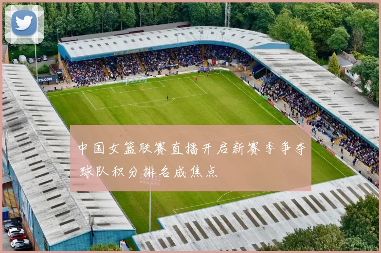 中国女篮联赛直播开启新赛季争夺 球队积分排名成焦点