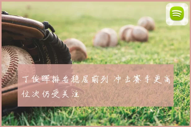 丁俊晖排名稳居前列 冲击赛季更高位次仍受关注