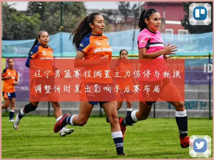 辽宁男篮赛程搁置主力伤停与轮换调整何时复出影响季后赛布局