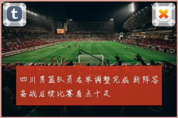 四川男篮队员名单调整完成 新阵容备战后续比赛看点十足