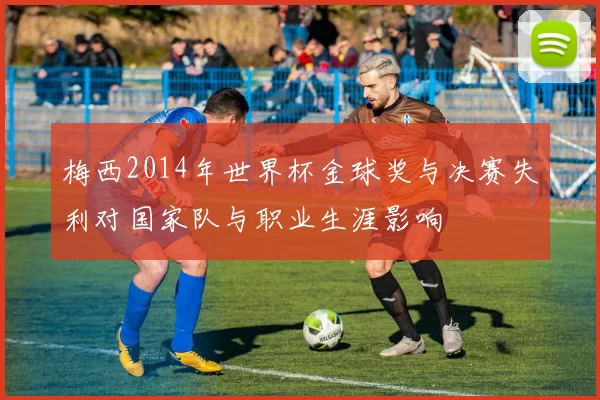 梅西2014年世界杯金球奖与决赛失利对国家队与职业生涯影响