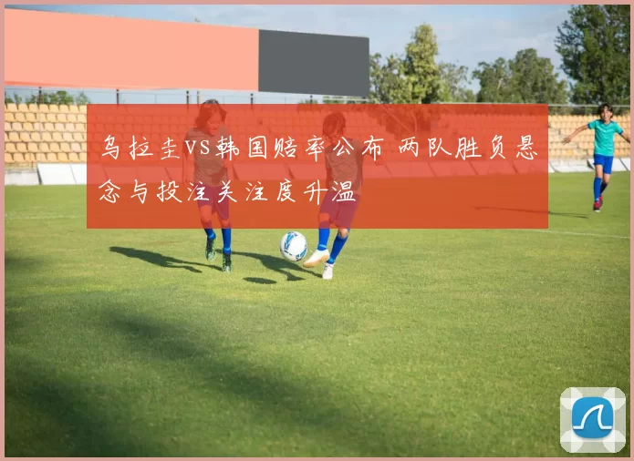 乌拉圭vs韩国赔率公布 两队胜负悬念与投注关注度升温