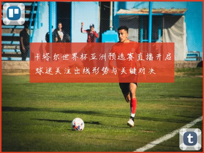 卡塔尔世界杯亚洲预选赛直播开启 球迷关注出线形势与关键对决
