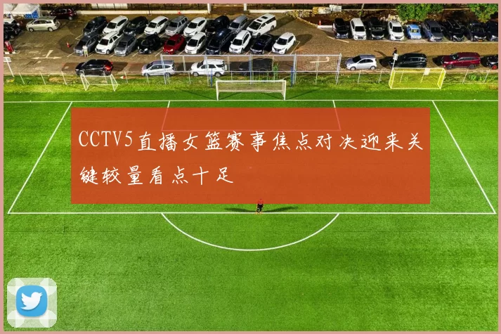 CCTV5直播女篮赛事焦点对决迎来关键较量看点十足