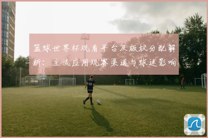 篮球世界杯观看平台及版权分配解析：主流应用观赛渠道与球迷影响