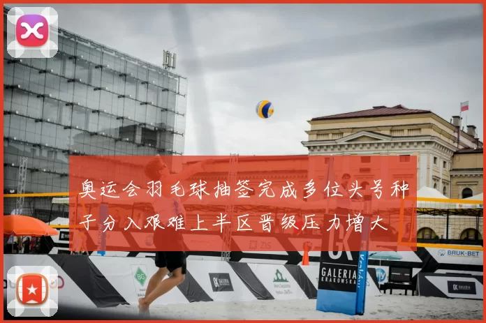 奥运会羽毛球抽签完成多位头号种子分入艰难上半区晋级压力增大