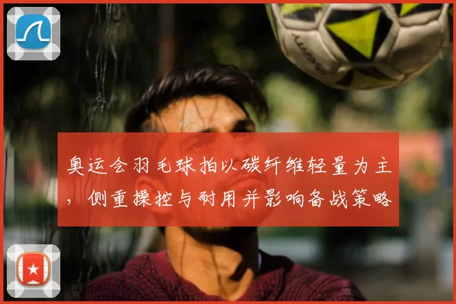 奥运会羽毛球拍以碳纤维轻量为主,侧重操控与耐用并影响备战策略