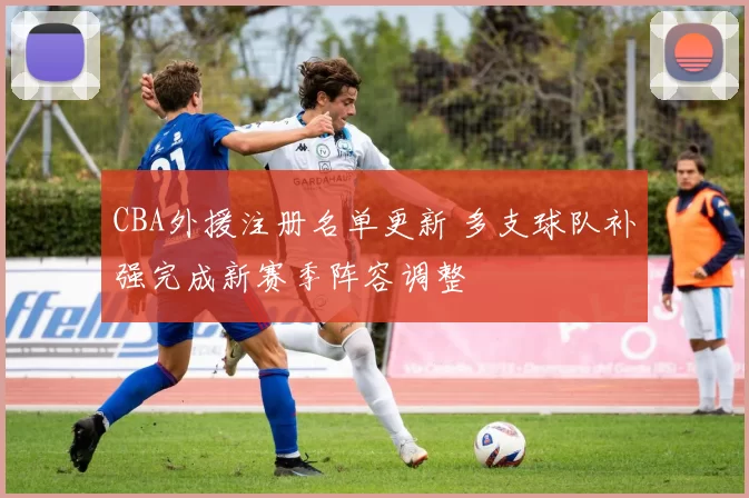 CBA外援注册名单更新 多支球队补强完成新赛季阵容调整