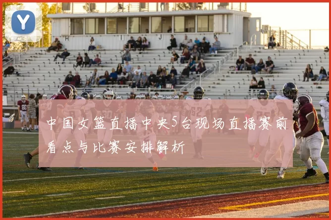 中国女篮直播中央5台现场直播赛前看点与比赛安排解析