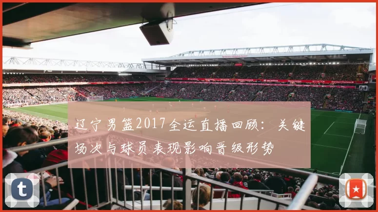 辽宁男篮2017全运直播回顾:关键场次与球员表现影响晋级形势