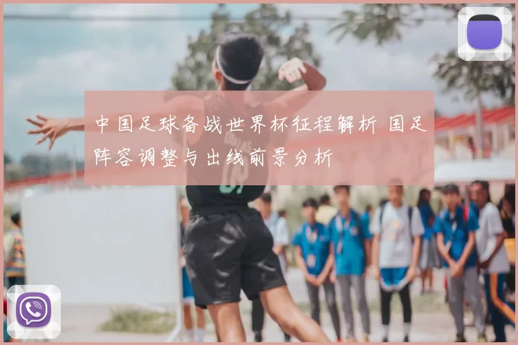 中国足球备战世界杯征程解析 国足阵容调整与出线前景分析