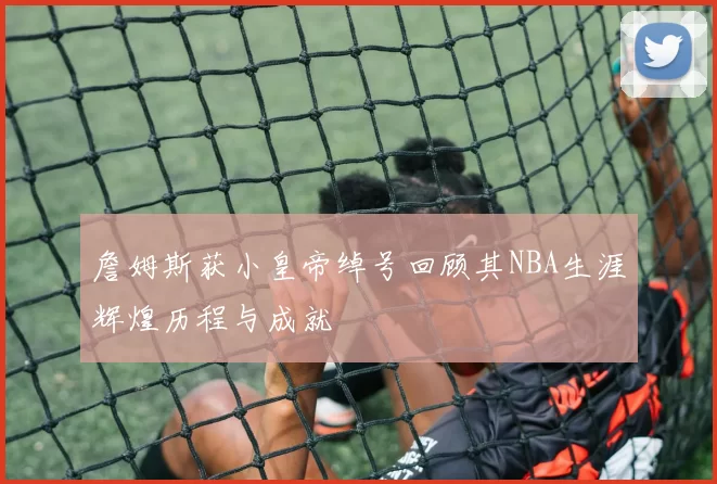 詹姆斯获小皇帝绰号回顾其NBA生涯辉煌历程与成就