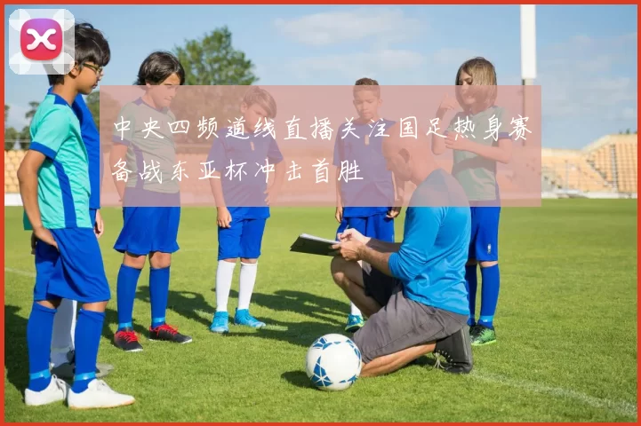 中央四频道线直播关注国足热身赛备战东亚杯冲击首胜