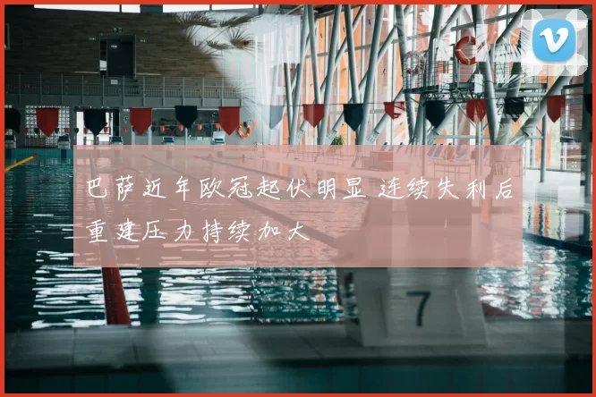 巴萨近年欧冠起伏明显 连续失利后重建压力持续加大