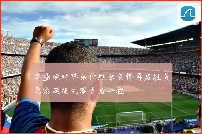 华盛顿对阵纳什维尔交锋再启胜负悬念延续到赛季后半程