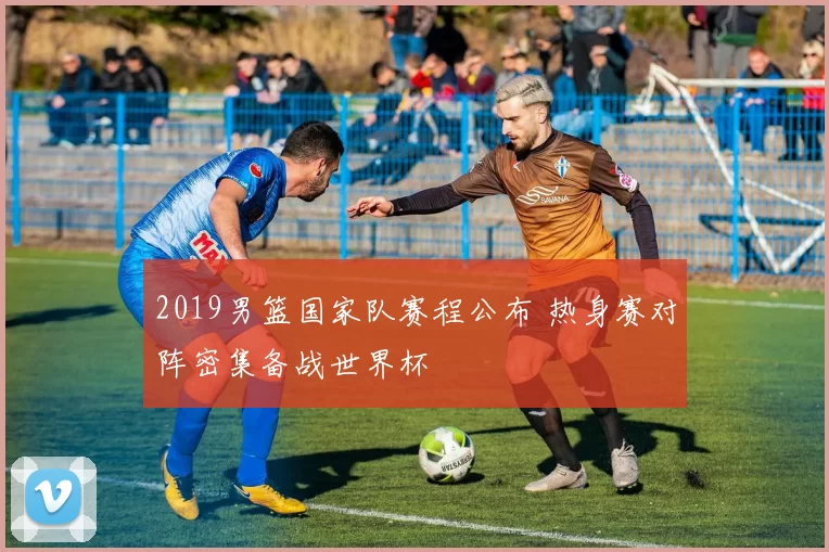 2019男篮国家队赛程公布 热身赛对阵密集备战世界杯