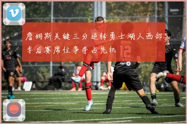 詹姆斯关键三分逆转勇士湖人西部季后赛席位争夺占先机