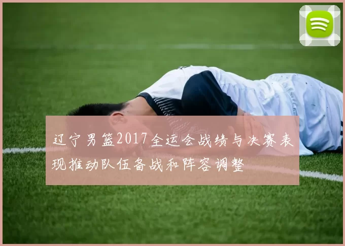 辽宁男篮2017全运会战绩与决赛表现推动队伍备战和阵容调整