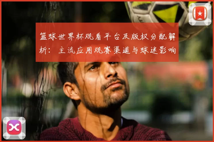 篮球世界杯观看平台及版权分配解析：主流应用观赛渠道与球迷影响