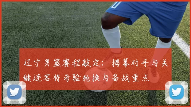 辽宁男篮赛程敲定:揭幕对手与关键连客将考验轮换与备战重点
